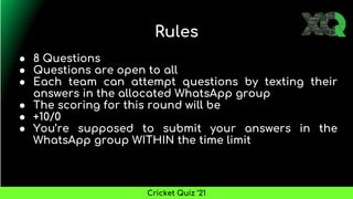 Rules
● 8 Questions
● Questions are open to all
● Each team can attempt questions by texting their
answers in the allocated WhatsApp group
● The scoring for this round will be
● +10/0
● You’re supposed to submit your answers in the
WhatsApp group WITHIN the time limit
Cricket Quiz ’21
 