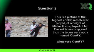 This is a picture of the
highest cricket match ever
played, at a height of
5165m. It was played at Mt.
Everest base camp, and
thus the teams were aptly
named X and Y.
What were X and Y?
Question 2
Cricket Quiz ’21
 