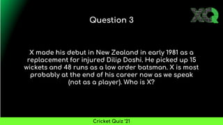 X made his debut in New Zealand in early 1981 as a
replacement for injured Dilip Doshi. He picked up 15
wickets and 48 runs as a low order batsman. X is most
probably at the end of his career now as we speak
(not as a player). Who is X?
Question 3
Cricket Quiz ’21
 
