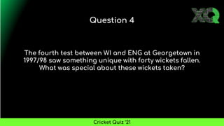 The fourth test between WI and ENG at Georgetown in
1997/98 saw something unique with forty wickets fallen.
What was special about these wickets taken?
Question 4
Cricket Quiz ’21
 