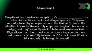 Despite widespread misconception, X's ________ ___________ are
not an innovative way of marketing a sponsor. They are
manufactured by a corporation in the United States called
Mueller. In reality, they're only employed to give a batsman an
edge, and they're readily available in most supermarkets.
Digicell, on the other hand, saw a chance to promote it and
had done so successfully before the ICC crackdown. What is
Id X and what is being discussed?
Question 5
Cricket Quiz ’21
 