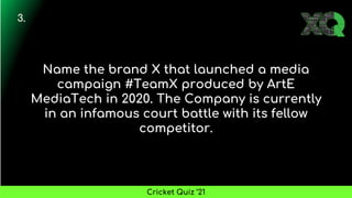 Name the brand X that launched a media
campaign #TeamX produced by ArtE
MediaTech in 2020. The Company is currently
in an infamous court battle with its fellow
competitor.
3.
Cricket Quiz ’21
 