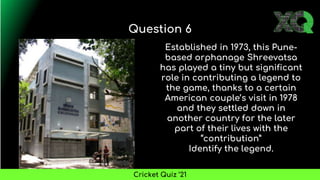 Established in 1973, this Pune-
based orphanage Shreevatsa
has played a tiny but significant
role in contributing a legend to
the game, thanks to a certain
American couple’s visit in 1978
and they settled down in
another country for the later
part of their lives with the
“contribution”
Identify the legend.
Question 6
Cricket Quiz ’21
 