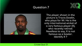 The player shown in the
picture is Travis Dowlin,
who plays for WI. He is the
only international wicket of
a very famous player (X),
who recently retired.
Needless to say, X is not
famous as a bowler.
Identify X ?
Question 7
Cricket Quiz ’21
 