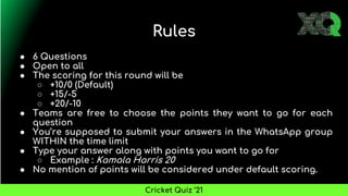 Rules
● 6 Questions
● Open to all
● The scoring for this round will be
○ +10/0 (Default)
○ +15/-5
○ +20/-10
● Teams are free to choose the points they want to go for each
question
● You’re supposed to submit your answers in the WhatsApp group
WITHIN the time limit
● Type your answer along with points you want to go for
○ Example : Kamala Harris 20
● No mention of points will be considered under default scoring.
Cricket Quiz ’21
 