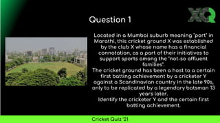 Located in a Mumbai suburb meaning "port" in
Marathi, this cricket ground X was established
by the club X whose name has a financial
connotation, as a part of their initiatives to
support sports among the "not-so affluent
families".
The cricket ground has been a host to a certain
first batting achievement by a cricketer Y
against a Scandinavian country in the late 90s,
only to be replicated by a legendary batsman 13
years later.
Identify the cricketer Y and the certain first
batting achievement.
Question 1
Cricket Quiz ’21
 