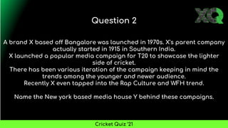 A brand X based off Bangalore was launched in 1970s. X's parent company
actually started in 1915 in Southern India.
X launched a popular media campaign for T20 to showcase the lighter
side of cricket.
There has been various iteration of the campaign keeping in mind the
trends among the younger and newer audience.
Recently X even tapped into the Rap Culture and WFH trend.
Name the New york based media house Y behind these campaigns.
Question 2
Cricket Quiz ’21
 