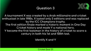 A tournament X was created by a Arab millionaire and cricket
enthusiast in late 1980s. X lasted only 3 editions and was replaced
by the ICC Champions trophy.
The first edition finale marked a historic moment in One Day
Cricket history and made Y a national hero.
Y became the first batsman in the history of cricket to score a
century in both his 1st and 100th test.
Identify X and Y
Question 3
Cricket Quiz ’21
 