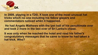 Q4.
In 2009, playing in a T20i, X took one of the most unusual hat
tricks which no one including his fellow players and
commentators noticed when it happened.
He had Angelo Mathews with the last ball of his penultimate over
and took 2 more in the last over of Sri Lanka's chase.
It was only when he reached the hotel and read his father's
congratulatory messages that he came to know he had taken a
hat trick. Who?
 