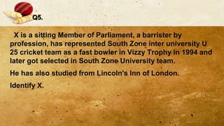 Q5.
X is a sitting Member of Parliament, a barrister by
profession, has represented South Zone inter university U
25 cricket team as a fast bowler in Vizzy Trophy in 1994 and
later got selected in South Zone University team.
He has also studied from Lincoln's Inn of London.
Identify X.
 
