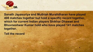 Q6.
Sanath Jayasuriya and Muthiah Muralidharan have played
408 matches together but hold a specific record together,
which for current Indian players Shikhar Dhawan and
Bhuvneshwar Kumar hold who have played 141 matches
together.
Tell the record
 