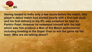 Q1.
Having landed in India only a few hours before the match, this
player's debut match had started poorly with a first-ball duck,
and his first delivery in the IPL was smashed for four by
Parthiv Patel. However he redeemed himself with the ball
which saw him produce a Man of the Match performance
including bowling in the Super Over to win the game for his
team. Who are we talking about?
 