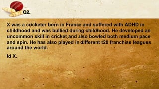 Q2.
X was a cricketer born in France and suffered with ADHD in
childhood and was bullied during childhood. He developed an
uncommon skill in cricket and also bowled both medium pace
and spin. He has also played in different t20 franchise leagues
around the world.
Id X.
 