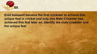 Q3.
Enid bakewell became the first cricketer to achieve this
unique feat in cricket and only one Male Cricketer has
achieved this feat later on. Identify the male cricketer and
the unique feat
 