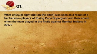 Q1.
What unusual sight (not on the pitch) was seen as a result of a
bet between players of Rising Pune Supergiant and their coach
when the team played in the finals against Mumbai Indians in
2017?
 