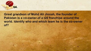 Q4.
Great grandson of Mohd Ali Jinnah, the founder of
Pakistan is a co-owner of a t20 franchise around the
world. Identify who and which team he is the co-owner
of?
 