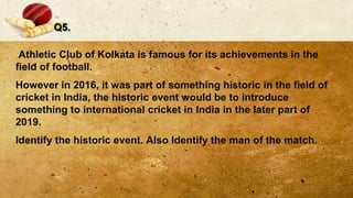 Q5.
Athletic Club of Kolkata is famous for its achievements in the
field of football.
However in 2016, it was part of something historic in the field of
cricket in India, the historic event would be to introduce
something to international cricket in India in the later part of
2019.
Identify the historic event. Also Identify the man of the match.
 