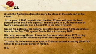 Q2.
X took the Australian domestic scene by storm in the early part of his
career.
In the year of 2008, in particular, the then 22-year-old gave his best
performances that came against Tasmania (165 in a One-Day match at
Sydney in November and a 54-ball 97 in the return fixture).
Seeing his potential, the national selectors fast-tracked X into Australia's
team for the first T20I against South Africa in January 2009.
His debut was significant: X was the first Australian since 1877 to play
international cricket without any first-class experience to his name.
To make his debut even more special X almost scored a century (89 off 43
balls), to set a stellar career in motion.
Id X.
 