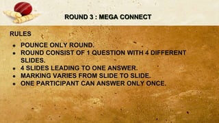 ROUND 3 : MEGA CONNECT
RULES
● POUNCE ONLY ROUND.
● ROUND CONSIST OF 1 QUESTION WITH 4 DIFFERENT
SLIDES.
● 4 SLIDES LEADING TO ONE ANSWER.
● MARKING VARIES FROM SLIDE TO SLIDE.
● ONE PARTICIPANT CAN ANSWER ONLY ONCE.
 