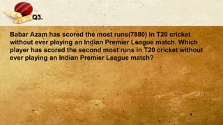 Q3.
Babar Azam has scored the most runs(7880) in T20 cricket
without ever playing an Indian Premier League match. Which
player has scored the second most runs in T20 cricket without
ever playing an Indian Premier League match?
 