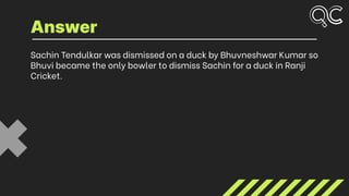 Sachin Tendulkar was dismissed on a duck by Bhuvneshwar Kumar so
Bhuvi became the only bowler to dismiss Sachin for a duck in Ranji
Cricket.
Answer
 