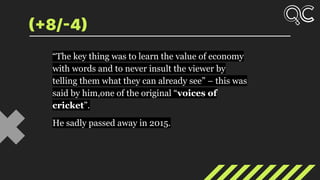 (+8/-4)
“The key thing was to learn the value of economy
with words and to never insult the viewer by
telling them what they can already see” – this was
said by him,one of the original “voices of
cricket”.
He sadly passed away in 2015.
 
