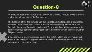 In 1986, the Australian cricket team traveled to Chennai, India, to face the Indian
cricket team in a memorable Test match.
The highlight of the ﬁrst innings was the exceptional performance of Australian
batsman Dean Jones, who scored a brilliant double century. However, in the
fourth inning, when Australia needed just 17 runs with four wickets remaining to
secure victory, a sense of panic began to set in, reminiscent of a similar situation
26 years earlier.
A peculiar occurrence took place during this match, which has only happened
twice in the history of the game, and both times Australia was involved. Identify
the event and why is it so rare?
Question-8
 