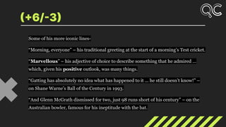 (+6/-3)
Some of his more iconic lines-
“Morning, everyone” – his traditional greeting at the start of a morning’s Test cricket.
“Marvellous” – his adjective of choice to describe something that he admired …
which, given his positive outlook, was many things.
“Gatting has absolutely no idea what has happened to it ... he still doesn’t know!” –
on Shane Warne’s Ball of the Century in 1993.
“And Glenn McGrath dismissed for two, just 98 runs short of his century” – on the
Australian bowler, famous for his ineptitude with the bat.
 