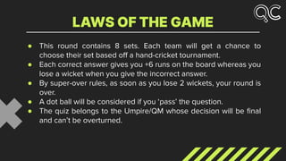 ● This round contains 8 sets. Each team will get a chance to
choose their set based oﬀ a hand-cricket tournament.
● Each correct answer gives you +6 runs on the board whereas you
lose a wicket when you give the incorrect answer.
● By super-over rules, as soon as you lose 2 wickets, your round is
over.
● A dot ball will be considered if you ‘pass’ the question.
● The quiz belongs to the Umpire/QM whose decision will be ﬁnal
and can’t be overturned.
LAWS OF THE GAME
 
