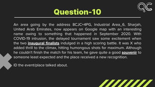 An area going by the address 8CJC+4PG, Industrial Area_6, Sharjah,
United Arab Emirates, now appears on Google map with an interesting
name owing to something that happened in September 2020. With
COVID-19 intrusion, the delayed tournament saw some excitement when
the two inaugural ﬁnalists indulged in a high scoring battle. It was X who
added thrill to the climax, hitting humongous shots for maximum. Although
he couldn't ﬁnish the match for his team, he gave quite a good souvenir to
someone least expected and the place received a new recognition.
ID the event/place talked about.
Question-10
 