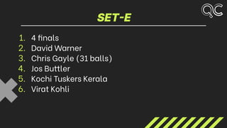 SET-E
1. 4 finals
2. David Warner
3. Chris Gayle (31 balls)
4. Jos Buttler
5. Kochi Tuskers Kerala
6. Virat Kohli
 