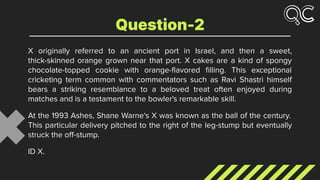 X originally referred to an ancient port in Israel, and then a sweet,
thick-skinned orange grown near that port. X cakes are a kind of spongy
chocolate-topped cookie with orange-ﬂavored ﬁlling. This exceptional
cricketing term common with commentators such as Ravi Shastri himself
bears a striking resemblance to a beloved treat often enjoyed during
matches and is a testament to the bowler's remarkable skill.
At the 1993 Ashes, Shane Warne‘s X was known as the ball of the century.
This particular delivery pitched to the right of the leg-stump but eventually
struck the oﬀ-stump.
ID X.
Question-2
 