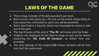 ● This innings consists of 15 balls/questions per team.
● Each correct shot gives you +10 runs on the board. Depending on
how sweet the connection is, part-runs will be awarded.
● Since each ball is a free-hit, teams are requested to smack it wild
out of the park.
● The top 8 teams at the end of “The 15” will move onto the ﬁnals.
● Umpires are deployed on the ﬁeld to keep an eye out for teams
breaching the “QC Code Of Conduct”, so refrain from any
scandals.
● The quiz belongs to the Umpire/QM whose decision will be ﬁnal
and can’t be overturned.
LAWS OF THE GAME
 