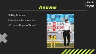 X- Billy Bowden
His claim to fame was the
“Crooked Finger of Doom”
Answer
 