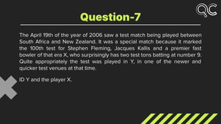 The April 19th of the year of 2006 saw a test match being played between
South Africa and New Zealand. It was a special match because it marked
the 100th test for Stephen Fleming, Jacques Kallis and a premier fast
bowler of that era X, who surprisingly has two test tons batting at number 9.
Quite appropriately the test was played in Y, in one of the newer and
quicker test venues at that time.
ID Y and the player X.
Question-7
 