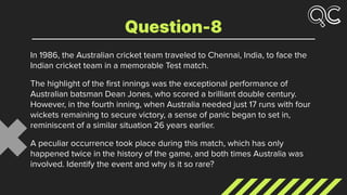 In 1986, the Australian cricket team traveled to Chennai, India, to face the
Indian cricket team in a memorable Test match.
The highlight of the ﬁrst innings was the exceptional performance of
Australian batsman Dean Jones, who scored a brilliant double century.
However, in the fourth inning, when Australia needed just 17 runs with four
wickets remaining to secure victory, a sense of panic began to set in,
reminiscent of a similar situation 26 years earlier.
A peculiar occurrence took place during this match, which has only
happened twice in the history of the game, and both times Australia was
involved. Identify the event and why is it so rare?
Question-8
 