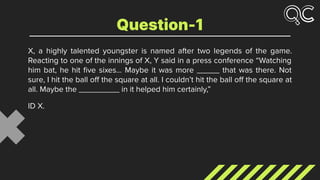 X, a highly talented youngster is named after two legends of the game.
Reacting to one of the innings of X, Y said in a press conference “Watching
him bat, he hit ﬁve sixes… Maybe it was more _____ that was there. Not
sure, I hit the ball oﬀ the square at all. I couldn’t hit the ball oﬀ the square at
all. Maybe the _________ in it helped him certainly,”
ID X.
Question-1
 