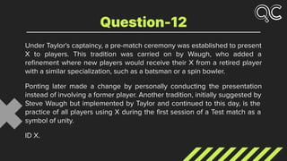 Under Taylor's captaincy, a pre-match ceremony was established to present
X to players. This tradition was carried on by Waugh, who added a
reﬁnement where new players would receive their X from a retired player
with a similar specialization, such as a batsman or a spin bowler.
Ponting later made a change by personally conducting the presentation
instead of involving a former player. Another tradition, initially suggested by
Steve Waugh but implemented by Taylor and continued to this day, is the
practice of all players using X during the ﬁrst session of a Test match as a
symbol of unity.
ID X.
Question-12
 