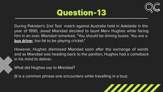 During Pakistan's 2nd Test match against Australia held in Adelaide in the
year of 1990, Javed Miandad decided to taunt Merv Hughes while facing
him in an over. Miandad remarked, "You should be driving buses. You are a
bus driver, too fat to be playing cricket."
However, Hughes dismissed Miandad soon after the exchange of words
and as Miandad was heading back to the pavilion, Hughes had a comeback
in his mind to deliver.
What did Hughes say to Miandad?
(It is a common phrase one encounters while travelling in a bus)
Question-13
 
