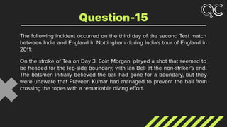 The following incident occurred on the third day of the second Test match
between India and England in Nottingham during India's tour of England in
2011:
On the stroke of Tea on Day 3, Eoin Morgan, played a shot that seemed to
be headed for the leg-side boundary, with Ian Bell at the non-striker's end.
The batsmen initially believed the ball had gone for a boundary, but they
were unaware that Praveen Kumar had managed to prevent the ball from
crossing the ropes with a remarkable diving eﬀort.
Question-15
 