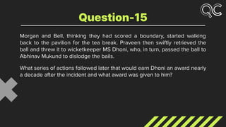 Morgan and Bell, thinking they had scored a boundary, started walking
back to the pavilion for the tea break. Praveen then swiftly retrieved the
ball and threw it to wicketkeeper MS Dhoni, who, in turn, passed the ball to
Abhinav Mukund to dislodge the bails.
What series of actions followed later that would earn Dhoni an award nearly
a decade after the incident and what award was given to him?
Question-15
 
