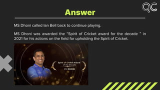 MS Dhoni called Ian Bell back to continue playing.
MS Dhoni was awarded the “Spirit of Cricket award for the decade ” in
2021 for his actions on the ﬁeld for upholding the Spirit of Cricket.
Answer
 