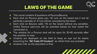● This round contains 9 questions of Pounce/Bounce.
● Each shot on Pounce gives you +10 runs on the board but if not hit
perfectly a penalty of -5 runs will be conceded by the team.
● Each shot on Bounce adds +10 on the board without any penalties.
Unlike Pounce part-runs will be awarded based on how sweet the
connection is.
● The window for a Pounce shot will be open for 30-45 seconds after
the question is read.
● Umpires are deployed on the ﬁeld to keep an eye out for teams
breaching the “QC Code Of Conduct”, so refrain from any scandals.
● Umpires Call, so the discretion is ﬁnal.
LAWS OF THE GAME
 