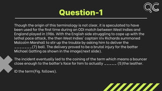 Though the origin of this terminology is not clear, it is speculated to have
been used for the first time during an ODI match between West Indies and
England played in 1986. With the English side struggling to cope up with the
lethal pace attack, the then West Indies' captain Viv Richards summoned
Malcolm Marshall to stir up the trouble by asking him to deliver the
_______(7) ball. The delivery proved to be a brutal injury for the batter
Michael Gatting as shown in the image(next slide).
The incident eventually led to the coining of the term which means a bouncer
close enough to the batter’s face for him to actually _____ (5)the leather.
ID the term(Fig. follows).
Question-1
 