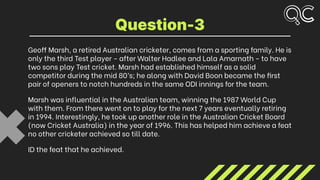 Geoff Marsh, a retired Australian cricketer, comes from a sporting family. He is
only the third Test player - after Walter Hadlee and Lala Amarnath - to have
two sons play Test cricket. Marsh had established himself as a solid
competitor during the mid 80’s; he along with David Boon became the first
pair of openers to notch hundreds in the same ODI innings for the team.
Marsh was influential in the Australian team, winning the 1987 World Cup
with them. From there went on to play for the next 7 years eventually retiring
in 1994. Interestingly, he took up another role in the Australian Cricket Board
(now Cricket Australia) in the year of 1996. This has helped him achieve a feat
no other cricketer achieved so till date.
ID the feat that he achieved.
Question-3
 