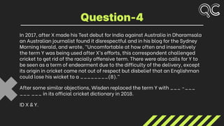 In 2017, after X made his Test debut for India against Australia in Dharamsala
an Australian journalist found it disrespectful and in his blog for the Sydney
Morning Herald, and wrote, “Uncomfortable at how often and insensitively
the term Y was being used after X’s efforts, this correspondent challenged
cricket to get rid of the racially offensive term. There were also calls for Y to
be seen as a term of endearment due to the difficulty of the delivery, except
its origin in cricket came not out of respect but disbelief that an Englishman
could lose his wicket to a ________(8).”
After some similar objections, Wisden replaced the term Y with ___ -___
___ ___ in its official cricket dictionary in 2018.
ID X & Y.
Question-4
 