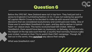 Before the 1992 WC, New Zealand were not in top form. They had just lost a
series to England in humiliating fashion (3-0). It was not looking too good for
NZ captain Martin Crowe so he decided to make do with several tactical
decisions that are considered revolutionary and continued even today. One of
those was to send Mark Greatbatch to open, and boy did he deliver in typical
heart-on-sleeve style. This tactic revolutionised ODI cricket. Without
Greatbatch, there would have been no Jayasurya, no Sehwag, no Gilchrist etc.
His impact at the top was such that NZ, a country that normally favours rugby
over cricket, turned on their TVs to watch their CWC campaign. Though, NZ
lost out in the semis, they punched way above their weight.
What was Greatbatch role?
Question 6
 