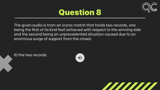 The given audio is from an iconic match that holds two records, one
being the first of its kind feat achieved with respect to the winning side
and the second being an unprecedented situation caused due to an
enormous surge of support from the crowd.
ID the two records.
Question 8
 