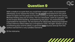With a stadium so quiet that you could hear a paper rustle, he accelerated
effortlessly as he neared the wicket. But no sound emanated from the pitch
where he sped over the grass as if he was running on water above the waves,
Michael Holding was one of a kind. Thin as a beanpole, swift as a gazelle, tall
as the Empire State Building, and blistering raw pace- his characteristics
superseded his reputation. He was famous for absolutely destroying England
in that infamous West Indies tour of England in 1976. His light-footed run up,
scintillating pace and his ability to generate fatal bounce and zip from the
surface earned him a very suitable nickname.
ID the nickname.
Question 9
 