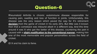 Rheumatoid Arthritis is chronic autoimmune disease responsible for
causing pain, swelling and loss of function in joints. Unfortunately, this
disease was the very reason which paved the way for X’s retirement
decision from the game of cricket in his early 20’s. But little was it known
then that a comeback was inbound albeit in a diﬀerent way. And this time
around it was X who got the better of this disease, countering the pain it
caused with a slight modiﬁcation to the conventional manner, making him
one of the most memorable and popular personalities across the ﬁeld of
cricket.
ID X and his claim to fame.
Question-6
 